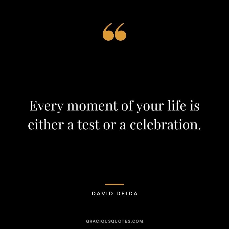 Every moment of your life is either a test or a celebration.