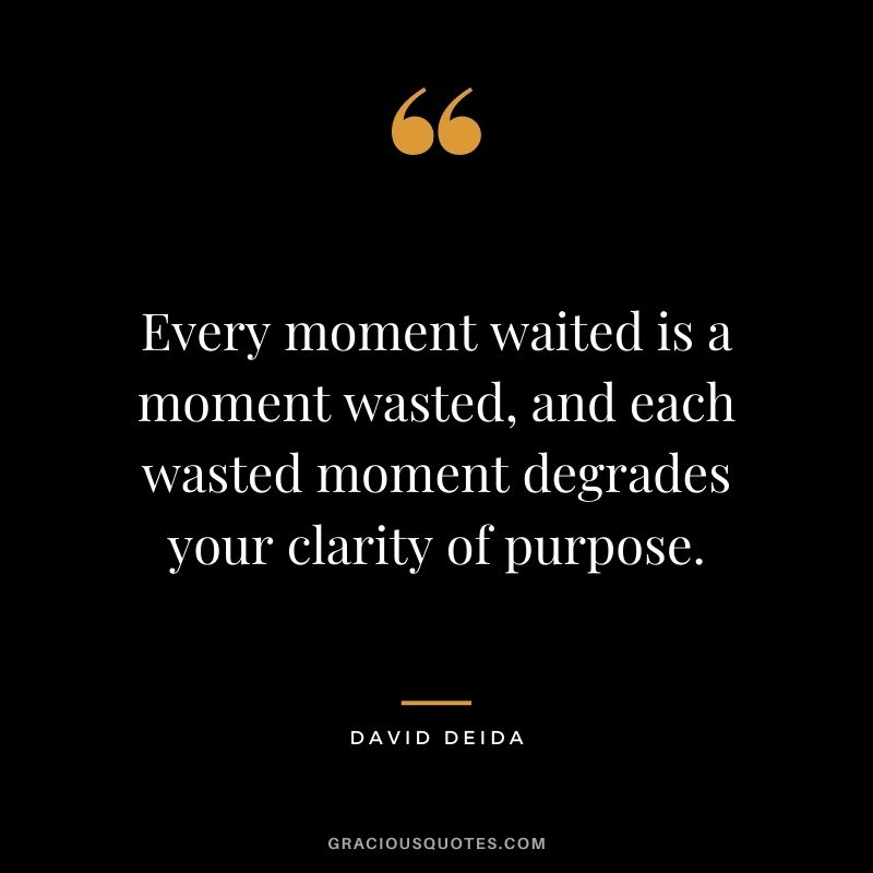 Every moment waited is a moment wasted, and each wasted moment degrades your clarity of purpose.
