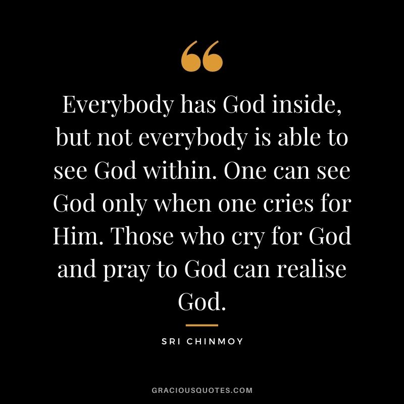 Everybody has God inside, but not everybody is able to see God within. One can see God only when one cries for Him. Those who cry for God and pray to God can realise God.