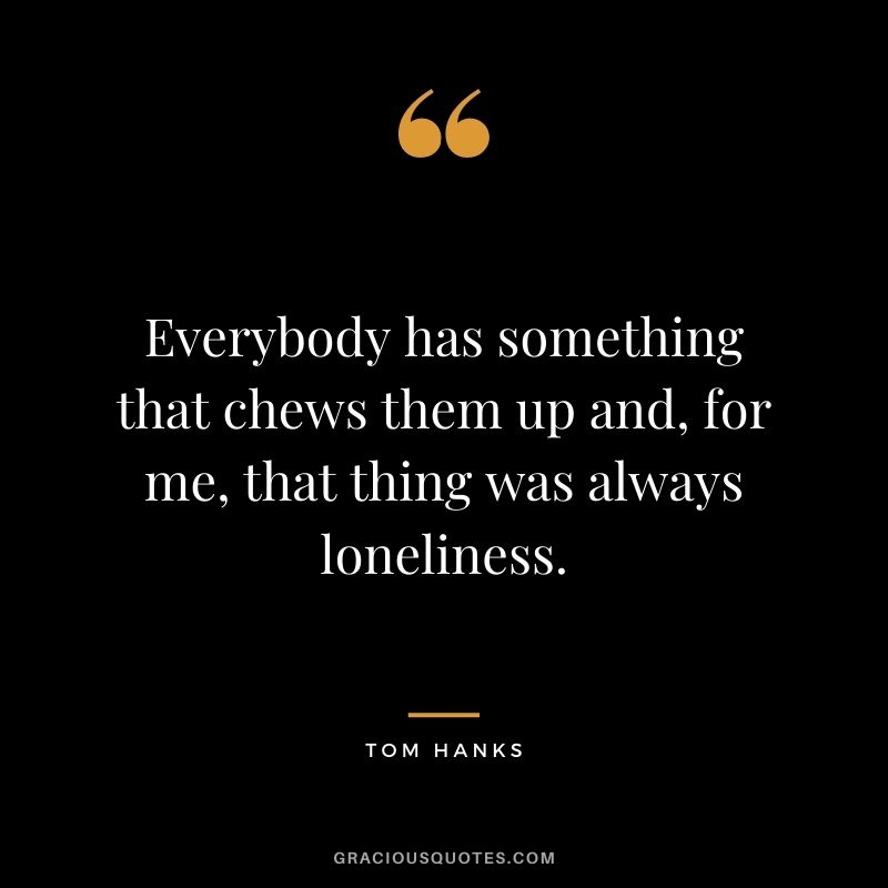 Everybody has something that chews them up and, for me, that thing was always loneliness.