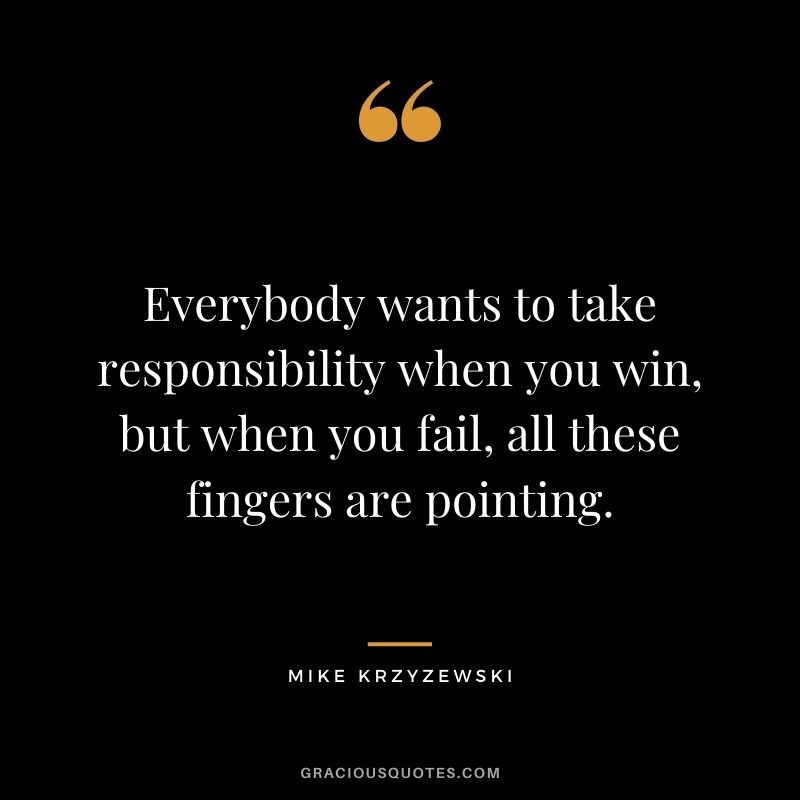 Everybody wants to take responsibility when you win, but when you fail, all these fingers are pointing.