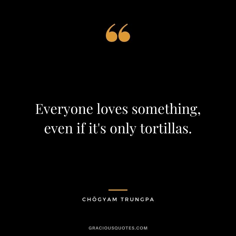 Everyone loves something, even if it's only tortillas.