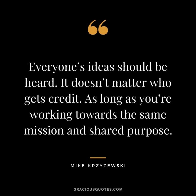Everyone’s ideas should be heard. It doesn’t matter who gets credit. As long as you’re working towards the same mission and shared purpose.
