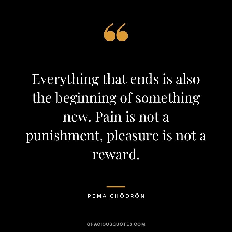 Everything that ends is also the beginning of something new. Pain is not a punishment, pleasure is not a reward.