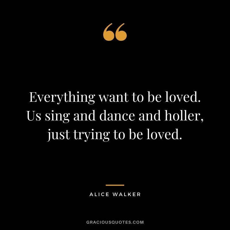 Everything want to be loved. Us sing and dance and holler, just trying to be loved.