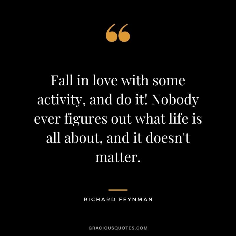 Fall in love with some activity, and do it! Nobody ever figures out what life is all about, and it doesn't matter.