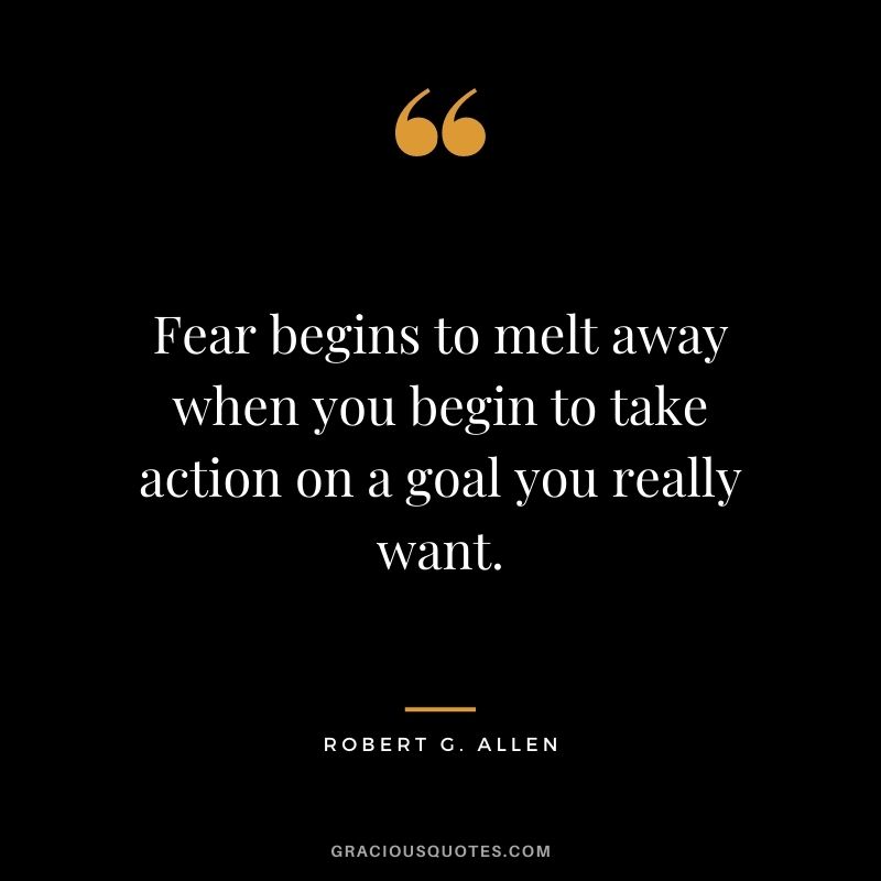 Fear begins to melt away when you begin to take action on a goal you really want.