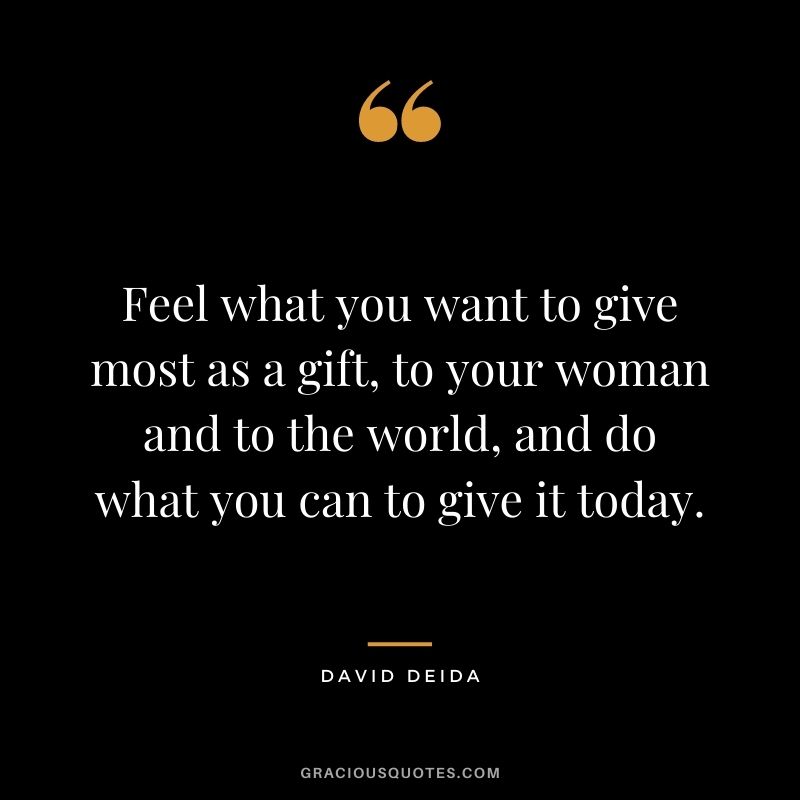 Feel what you want to give most as a gift, to your woman and to the world, and do what you can to give it today.