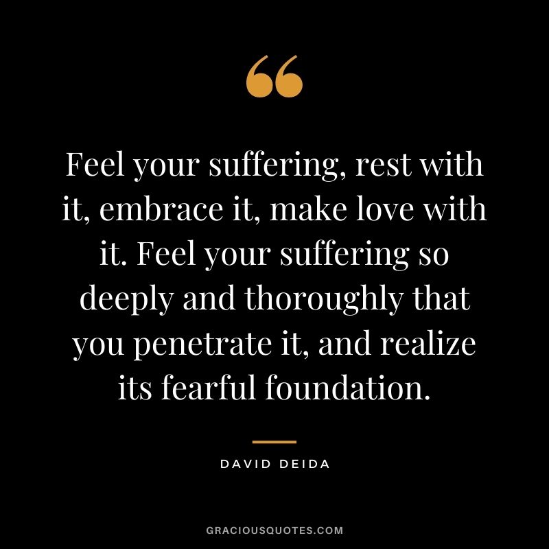 Feel your suffering, rest with it, embrace it, make love with it. Feel your suffering so deeply and thoroughly that you penetrate it, and realize its fearful foundation.