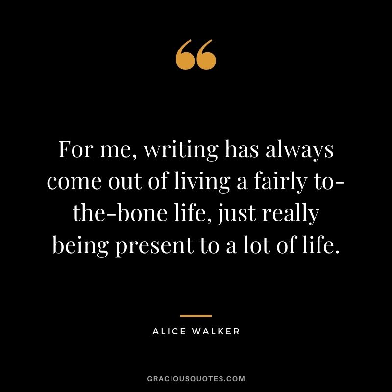 For me, writing has always come out of living a fairly to-the-bone life, just really being present to a lot of life.