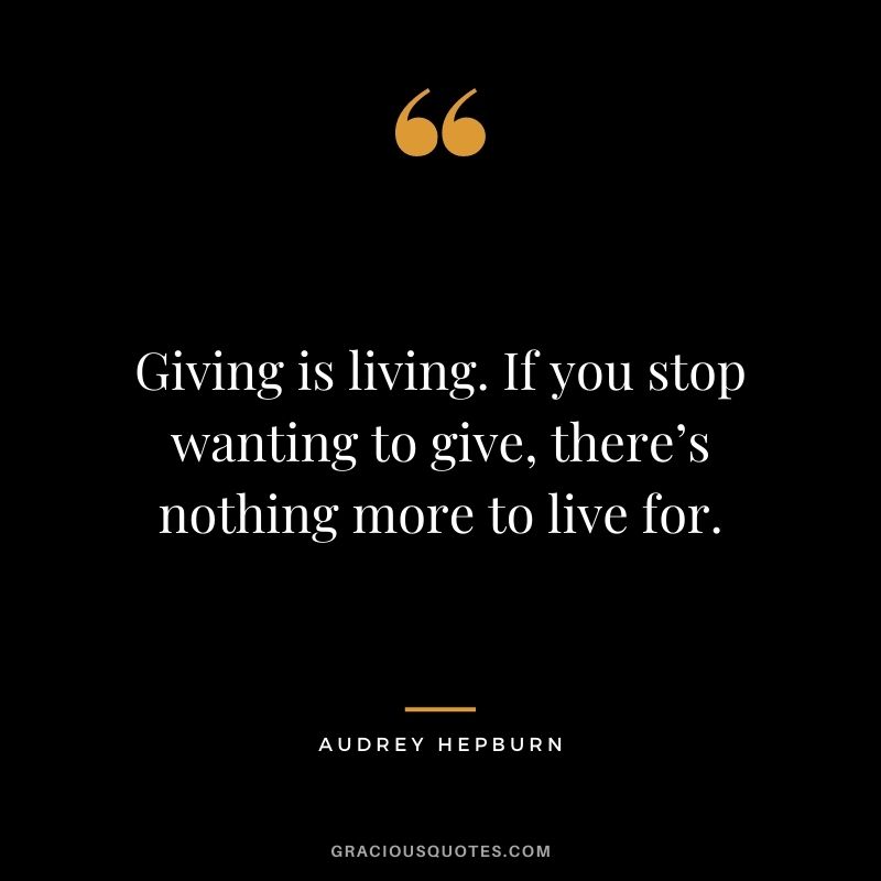 Giving is living. If you stop wanting to give, there’s nothing more to live for.