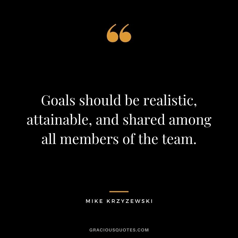 Goals should be realistic, attainable, and shared among all members of the team.