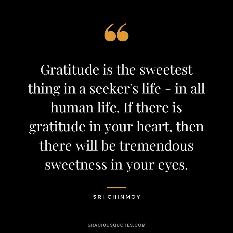 Gratitude is the sweetest thing in a seeker's life - in all human life. If there is gratitude in your heart, then there will be tremendous sweetness in your eyes.