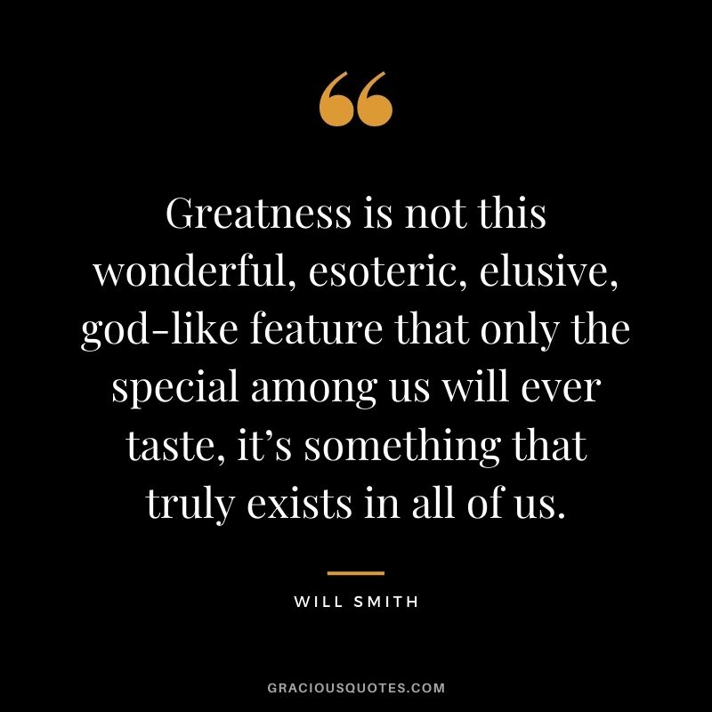 Greatness is not this wonderful, esoteric, elusive, god-like feature that only the special among us will ever taste, it’s something that truly exists in all of us.