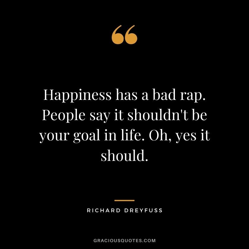 Happiness has a bad rap. People say it shouldn't be your goal in life. Oh, yes it should.