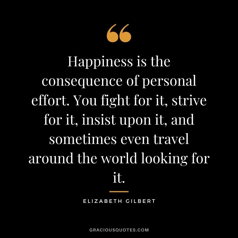 Happiness is the consequence of personal effort. You fight for it, strive for it, insist upon it, and sometimes even travel around the world looking for it.