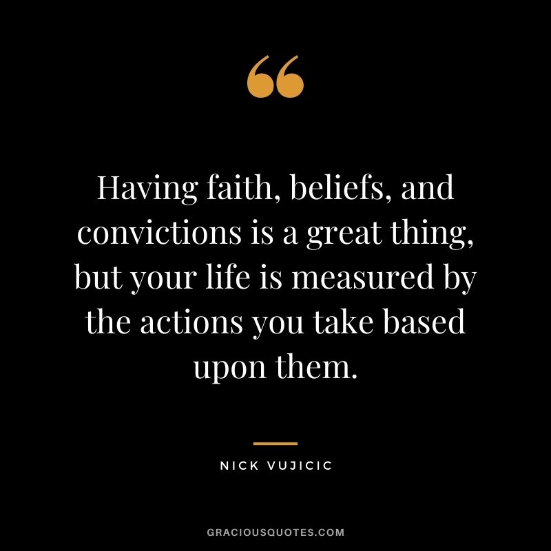 Having faith, beliefs, and convictions is a great thing, but your life is measured by the actions you take based upon them.