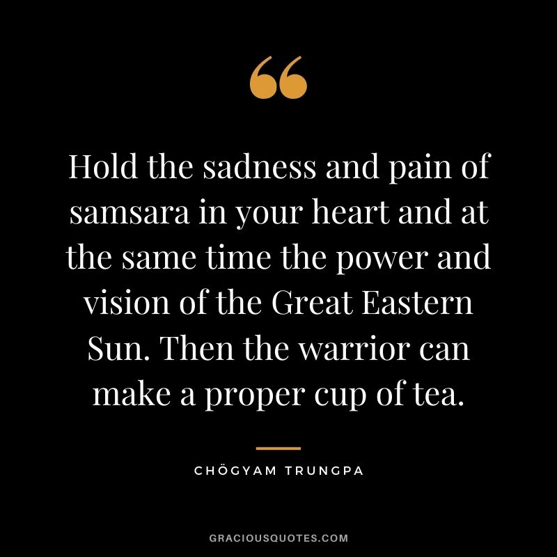 Hold the sadness and pain of samsara in your heart and at the same time the power and vision of the Great Eastern Sun. Then the warrior can make a proper cup of tea.