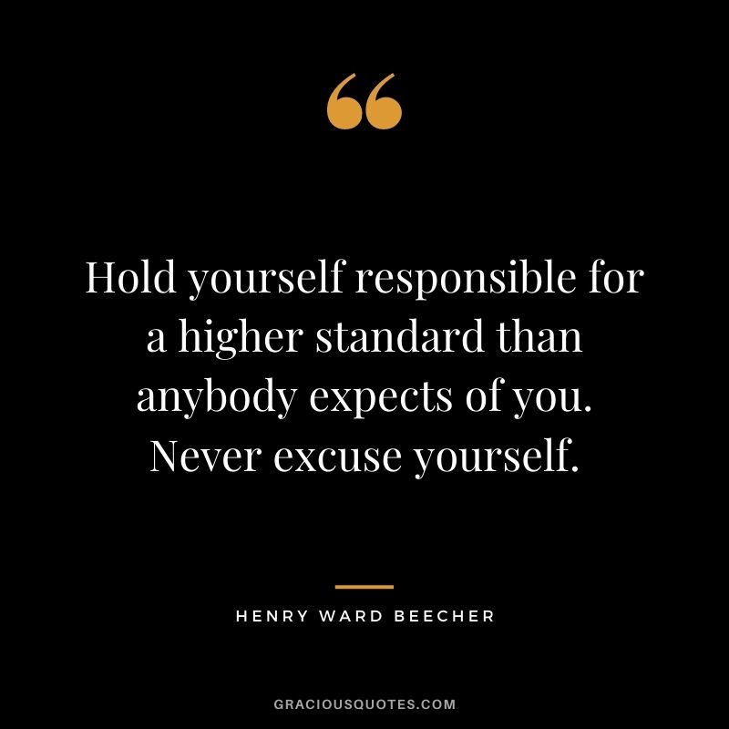 Hold yourself responsible for a higher standard than anybody expects of you. Never excuse yourself.