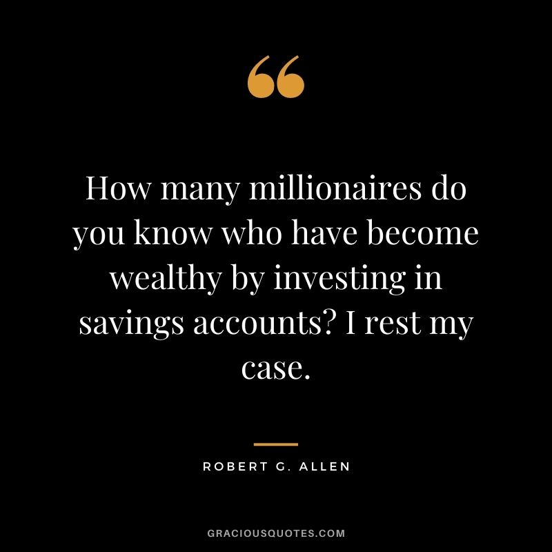 How many millionaires do you know who have become wealthy by investing in savings accounts I rest my case.