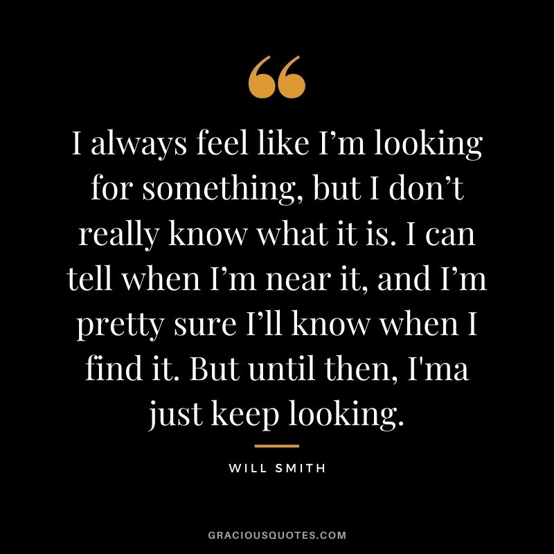I always feel like I’m looking for something, but I don’t really know what it is. I can tell when I’m near it, and I’m pretty sure I’ll know when I find it. But until then, I'ma just keep looking.
