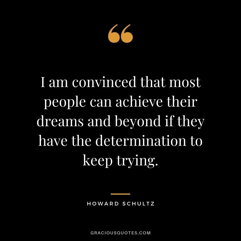 I am convinced that most people can achieve their dreams and beyond if they have the determination to keep trying.