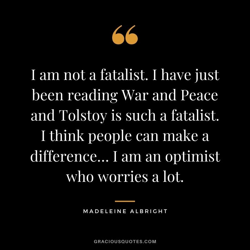 I am not a fatalist. I have just been reading War and Peace and Tolstoy is such a fatalist. I think people can make a difference… I am an optimist who worries a lot.