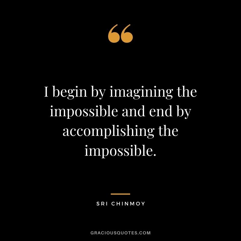 I begin by imagining the impossible and end by accomplishing the impossible.