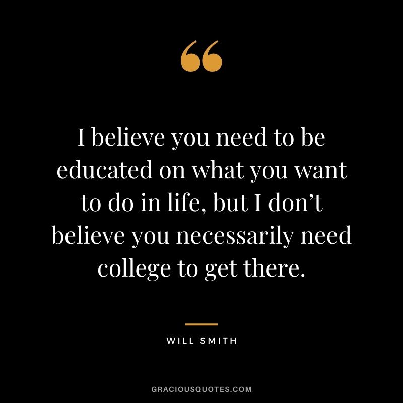 I believe you need to be educated on what you want to do in life, but I don’t believe you necessarily need college to get there.