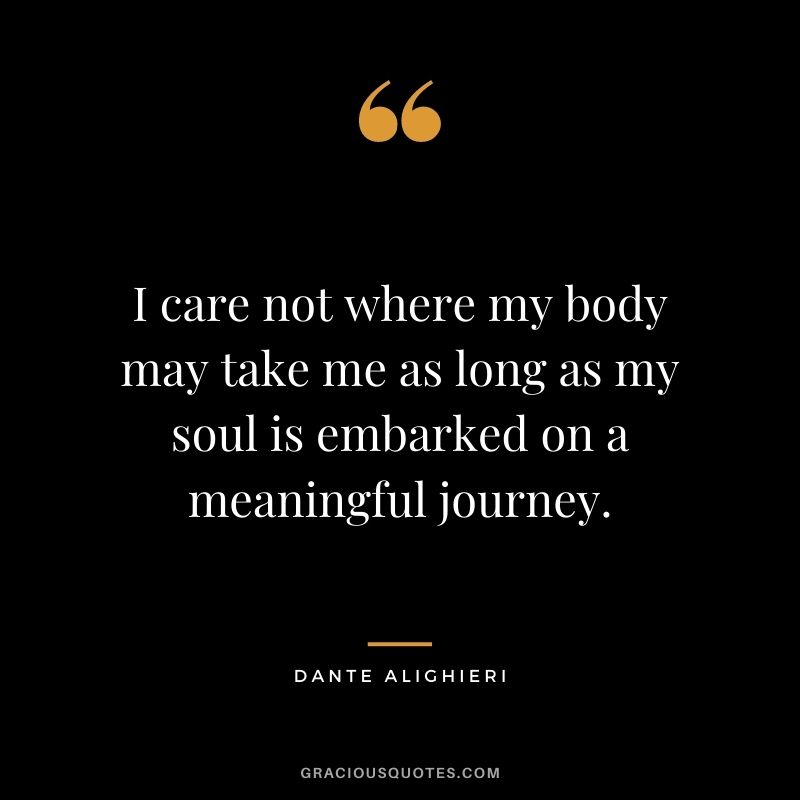 I care not where my body may take me as long as my soul is embarked on a meaningful journey.