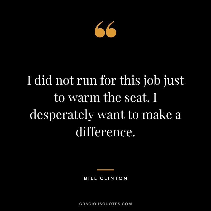 I did not run for this job just to warm the seat. I desperately want to make a difference.