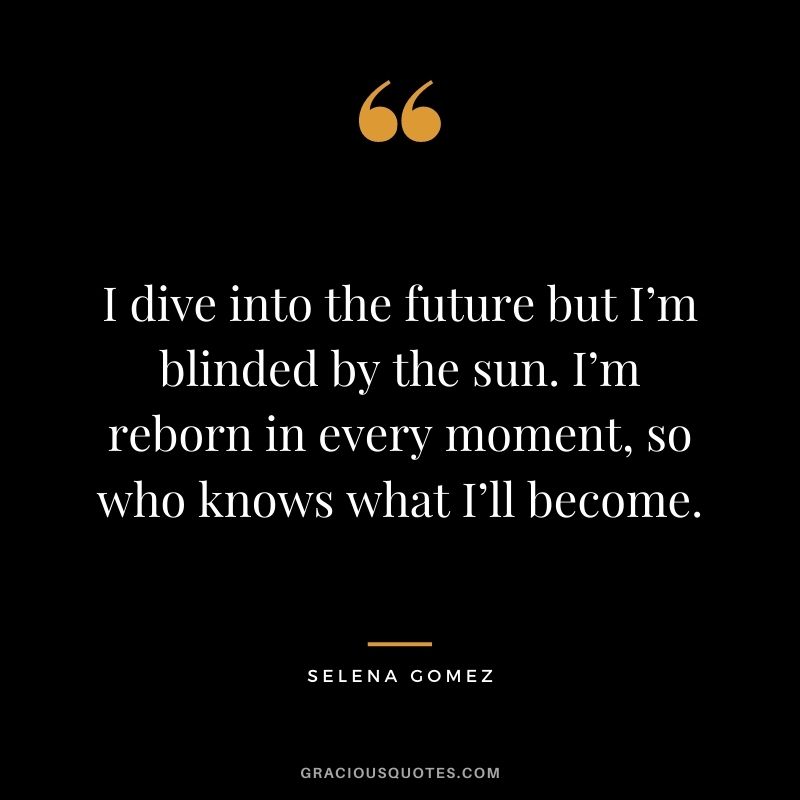 I dive into the future but I’m blinded by the sun. I’m reborn in every moment, so who knows what I’ll become.