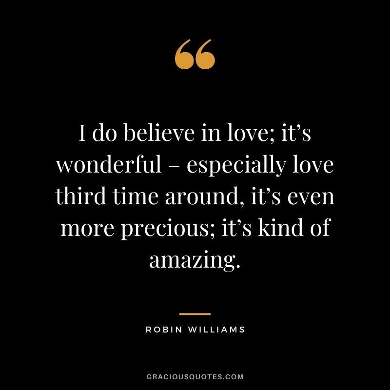 I do believe in love; it’s wonderful – especially love third time around, it’s even more precious; it’s kind of amazing.