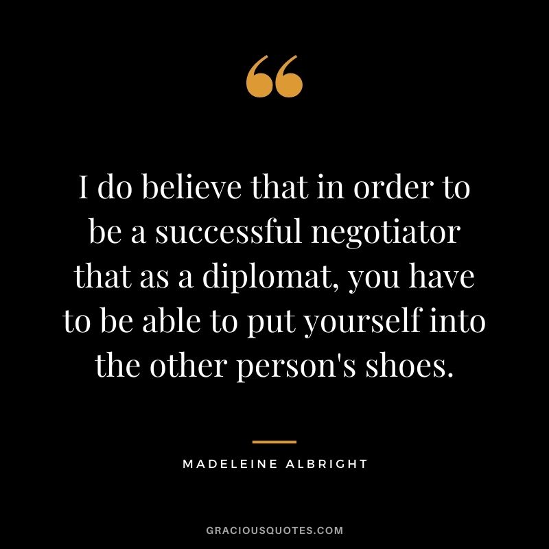 I do believe that in order to be a successful negotiator that as a diplomat, you have to be able to put yourself into the other person's shoes.