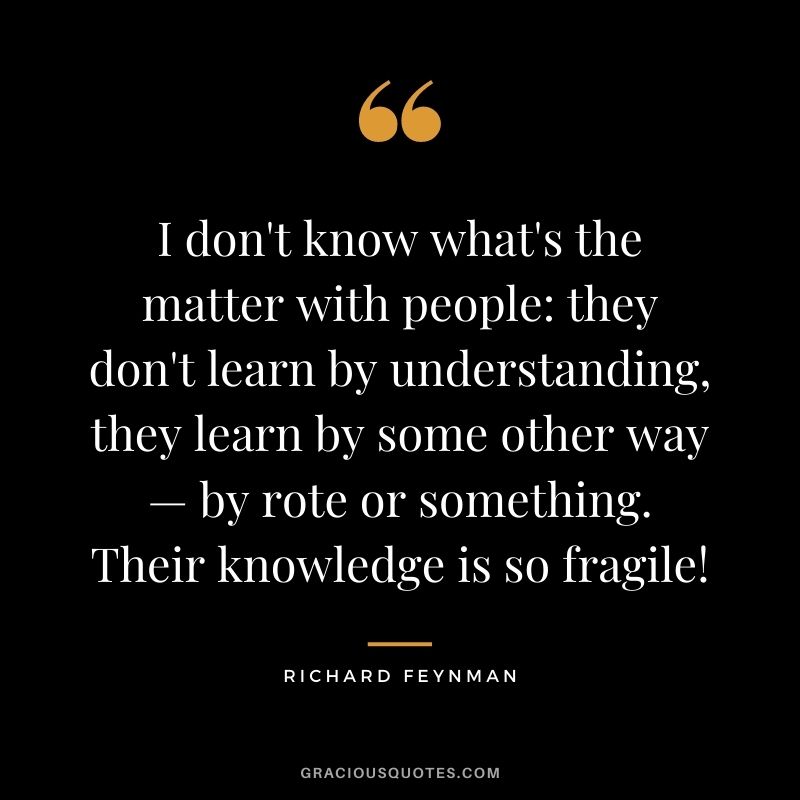 I don't know what's the matter with people they don't learn by understanding, they learn by some other way — by rote or something. Their knowledge is so fragile!