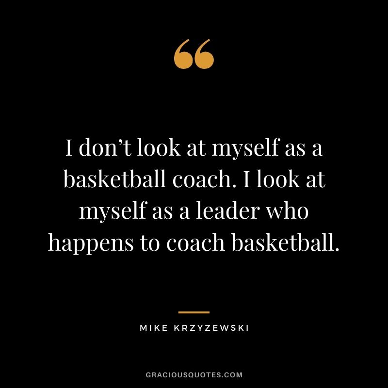 I don’t look at myself as a basketball coach. I look at myself as a leader who happens to coach basketball.