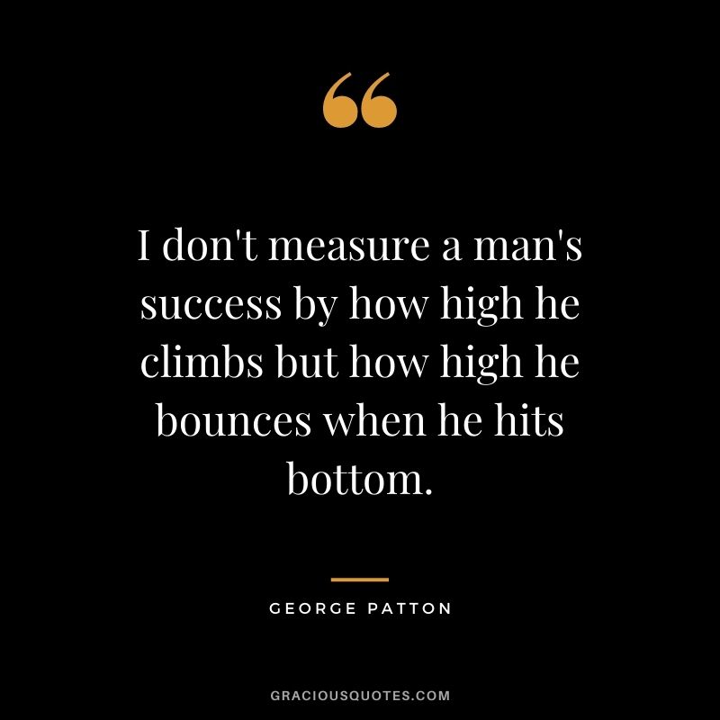 I don't measure a man's success by how high he climbs but how high he bounces when he hits bottom.