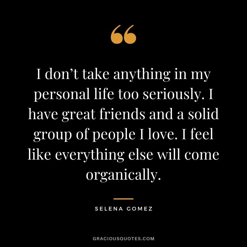 I don’t take anything in my personal life too seriously. I have great friends and a solid group of people I love. I feel like everything else will come organically.