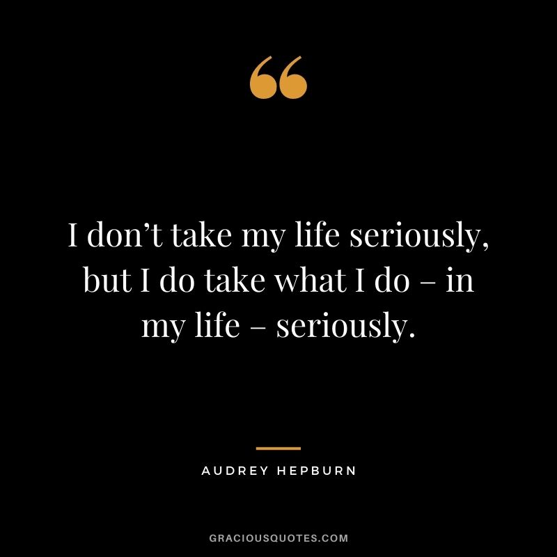 I don’t take my life seriously, but I do take what I do – in my life – seriously.