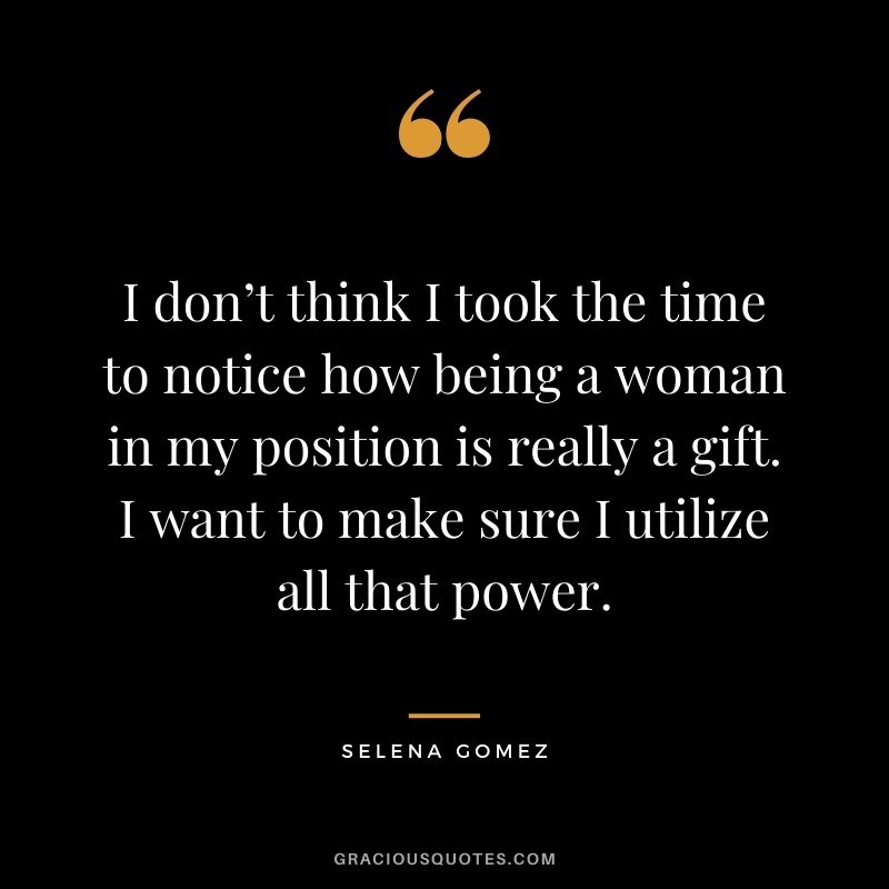 I don’t think I took the time to notice how being a woman in my position is really a gift. I want to make sure I utilize all that power.