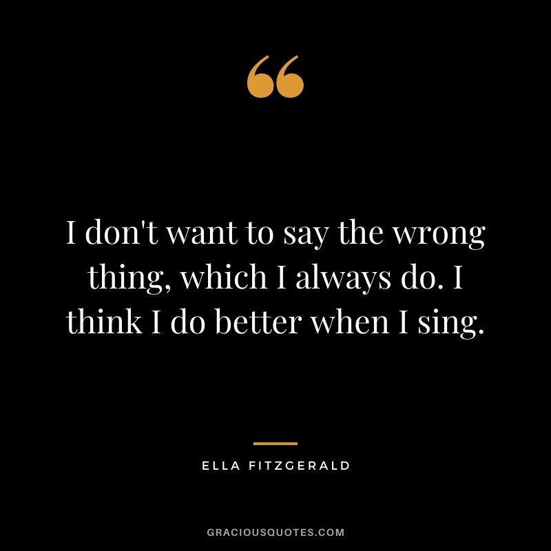 I don't want to say the wrong thing, which I always do. I think I do better when I sing.