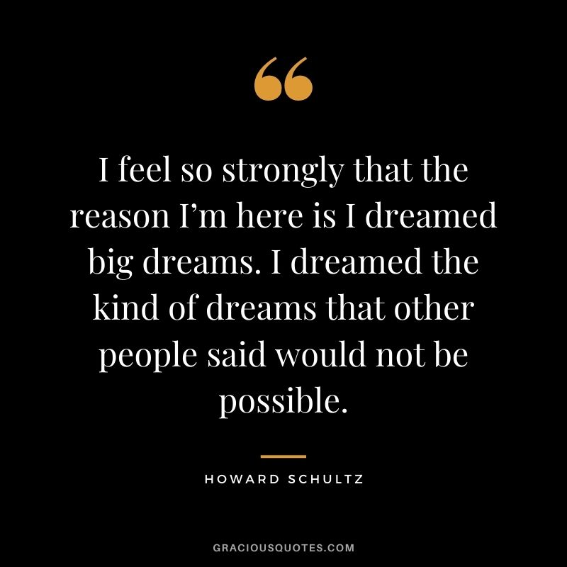I feel so strongly that the reason I’m here is I dreamed big dreams. I dreamed the kind of dreams that other people said would not be possible.