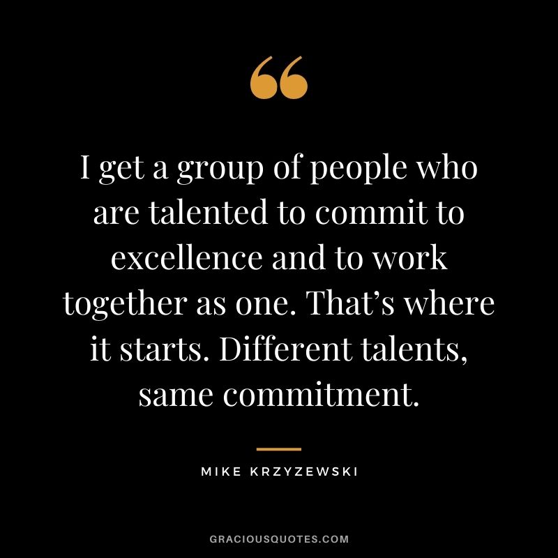 I get a group of people who are talented to commit to excellence and to work together as one. That’s where it starts. Different talents, same commitment.