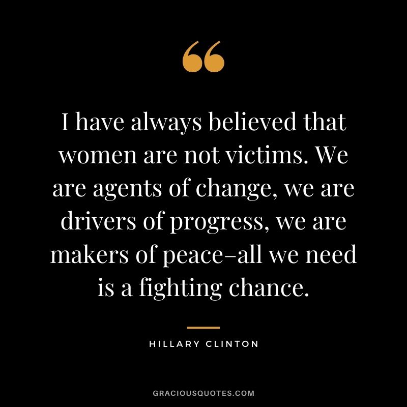 I have always believed that women are not victims. We are agents of change, we are drivers of progress, we are makers of peace–all we need is a fighting chance.