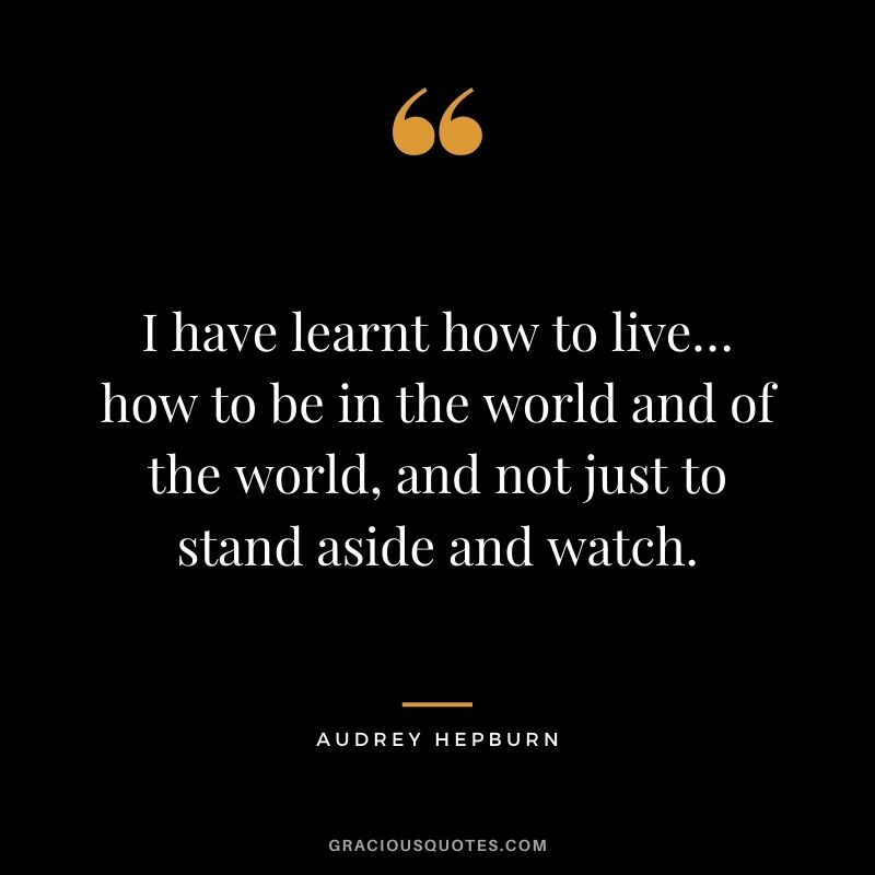 I have learnt how to live… how to be in the world and of the world, and not just to stand aside and watch.