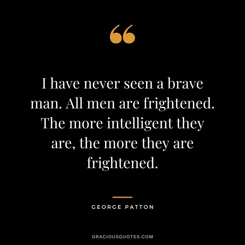 I have never seen a brave man. All men are frightened. The more intelligent they are, the more they are frightened.