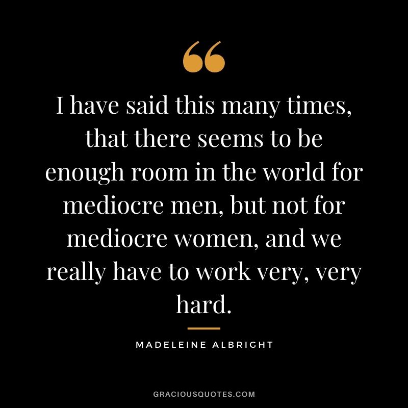 I have said this many times, that there seems to be enough room in the world for mediocre men, but not for mediocre women, and we really have to work very, very hard.