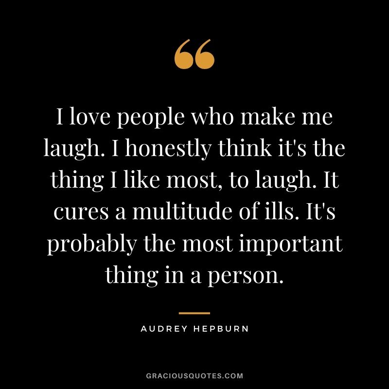 I love people who make me laugh. I honestly think it's the thing I like most, to laugh. It cures a multitude of ills. It's probably the most important thing in a person.