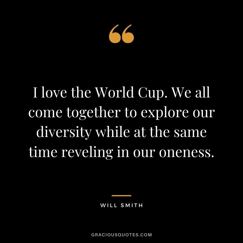 I love the World Cup. We all come together to explore our diversity while at the same time reveling in our oneness.