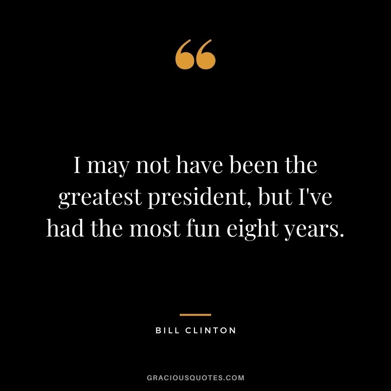 I may not have been the greatest president, but I've had the most fun eight years.